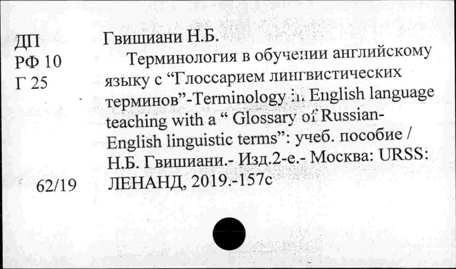 ﻿РФ 10
Г 25
62/19
Гвишиани Н.Б.
Терминология в обучении английскому языку с “Глоссарием лингвистических терминов’’-Terminology ii. English language teaching with a “ Glossary of Russian-English linguistic terms”: учеб, пособие I Н.Б. Гвишиани.- Изд.2-е.- Москва: URSS: ЛЕНАНД, 2019,-157с